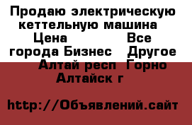 Продаю электрическую кеттельную машина › Цена ­ 50 000 - Все города Бизнес » Другое   . Алтай респ.,Горно-Алтайск г.